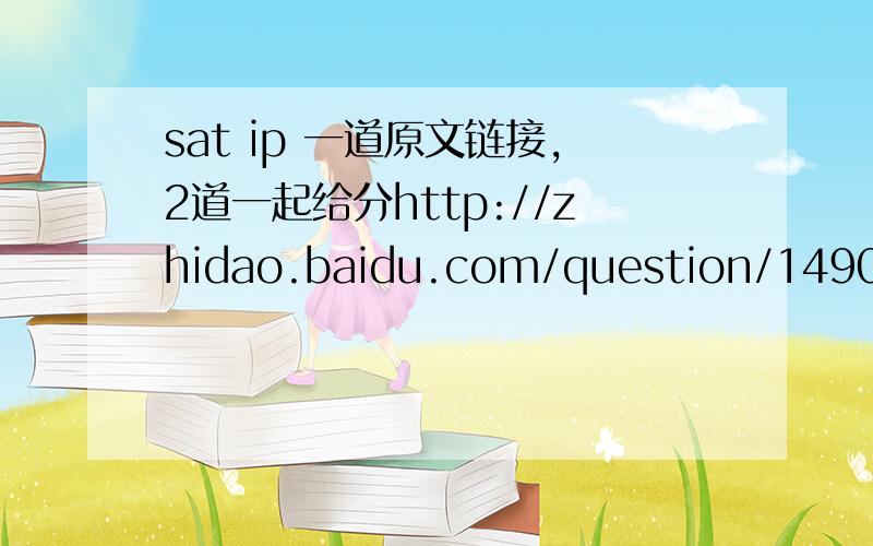 sat ip 一道原文链接,2道一起给分http://zhidao.baidu.com/question/149018445.html  原文 （10分