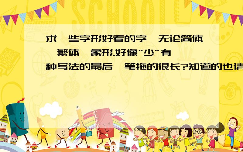 求一些字形好看的字,无论简体、繁体、象形.好像“少”有一种写法的最后一笔拖的很长?知道的也请说下…