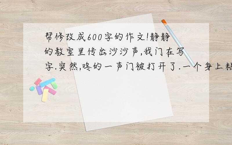 帮修改成600字的作文!静静的教室里传出沙沙声,我门在写字.突然,咚的一声门被打开了.一个身上粘满泥的同学,冲了进来,他大喊了一声: