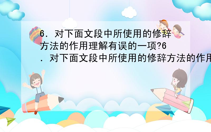 6．对下面文段中所使用的修辞方法的作用理解有误的一项?6．对下面文段中所使用的修辞方法的作用理解有误的一项是车行在千里一色的大戈壁上,无言的大自然是那么的寥廓!这时候怎能不