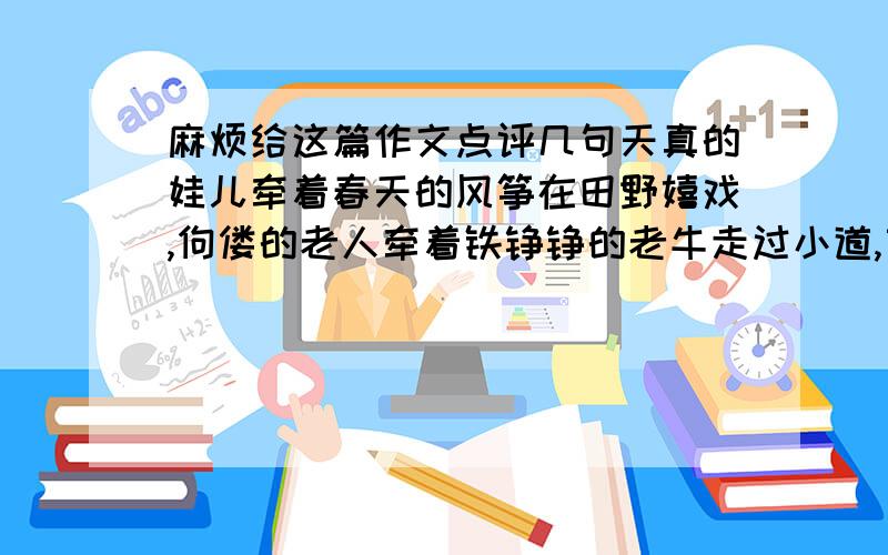 麻烦给这篇作文点评几句天真的娃儿牵着春天的风筝在田野嬉戏,佝偻的老人牵着铁铮铮的老牛走过小道,苗条的姑娘甩着黝黑粗亮的辫子走过偌大的森林,健壮的青年挑着两只满满的水桶沿过