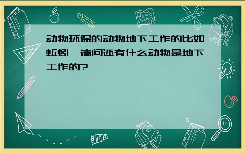 动物环保的动物地下工作的比如蚯蚓,请问还有什么动物是地下工作的?