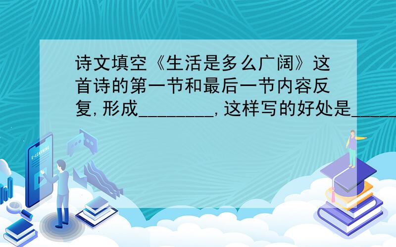 诗文填空《生活是多么广阔》这首诗的第一节和最后一节内容反复,形成________,这样写的好处是_____________________________________________.生活是多么广阔，生活是海洋。凡是有生活的地方就有快乐