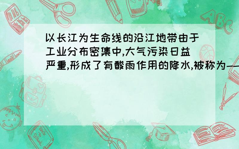 以长江为生命线的沿江地带由于工业分布密集中,大气污染日益严重,形成了有酸雨作用的降水,被称为-----请快些