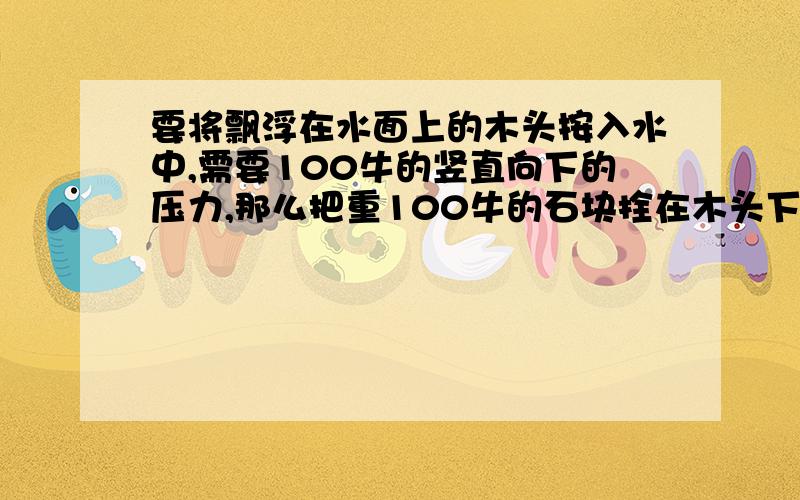 要将飘浮在水面上的木头按入水中,需要100牛的竖直向下的压力,那么把重100牛的石块拴在木头下能不能使木块完全沉入水面之下?为什么?