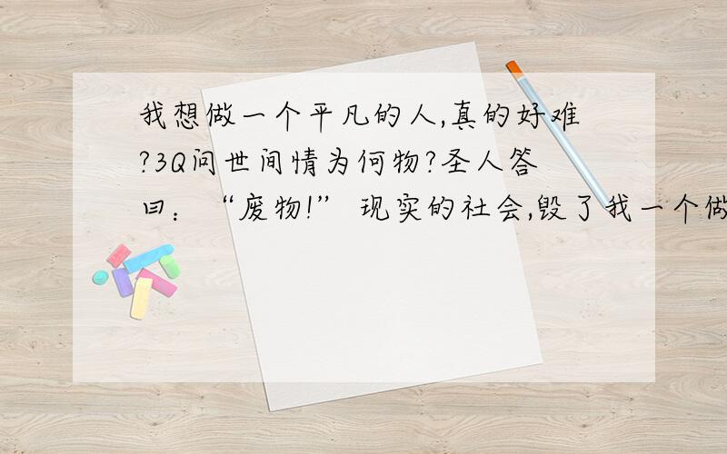 我想做一个平凡的人,真的好难?3Q问世间情为何物?圣人答曰：“废物!” 现实的社会,毁了我一个做好人的机会!