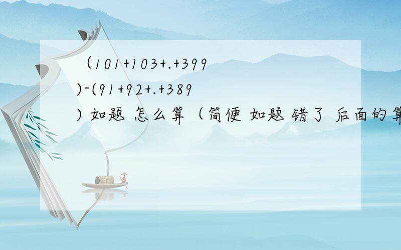 （101+103+.+399)-(91+92+.+389) 如题 怎么算（简便 如题 错了 后面的算式是91+93+.......