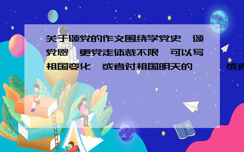 关于颂党的作文围绕学党史,颂党恩,更党走体裁不限,可以写祖国变化,或者对祖国明天的憧憬,或者自己身边的变化和自己的感受800字左右