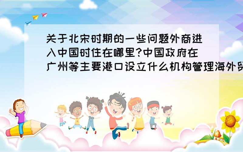 关于北宋时期的一些问题外商进入中国时住在哪里?中国政府在广州等主要港口设立什么机构管理海外贸易?十万火急!