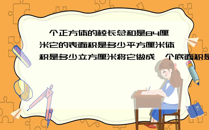 一个正方体的棱长总和是84厘米它的表面积是多少平方厘米体积是多少立方厘米将它做成一个底面积是49平方米的圆锥,圆锥的高是多少