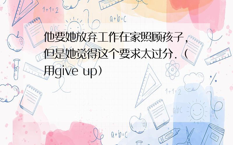 他要她放弃工作在家照顾孩子,但是她觉得这个要求太过分.（用give up）