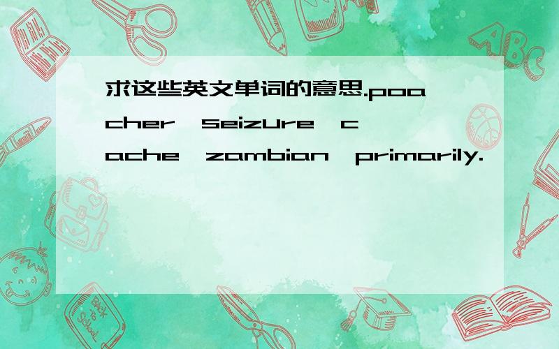 求这些英文单词的意思.poacher,seizure,cache,zambian,primarily.