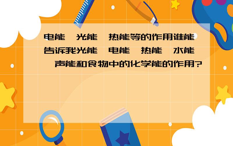 电能、光能、热能等的作用谁能告诉我光能、电能、热能、水能、声能和食物中的化学能的作用?