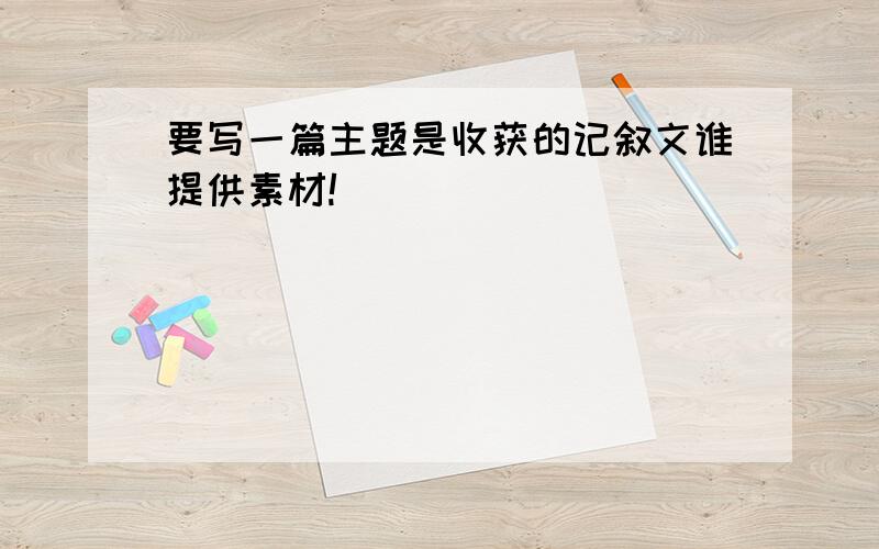 要写一篇主题是收获的记叙文谁提供素材!