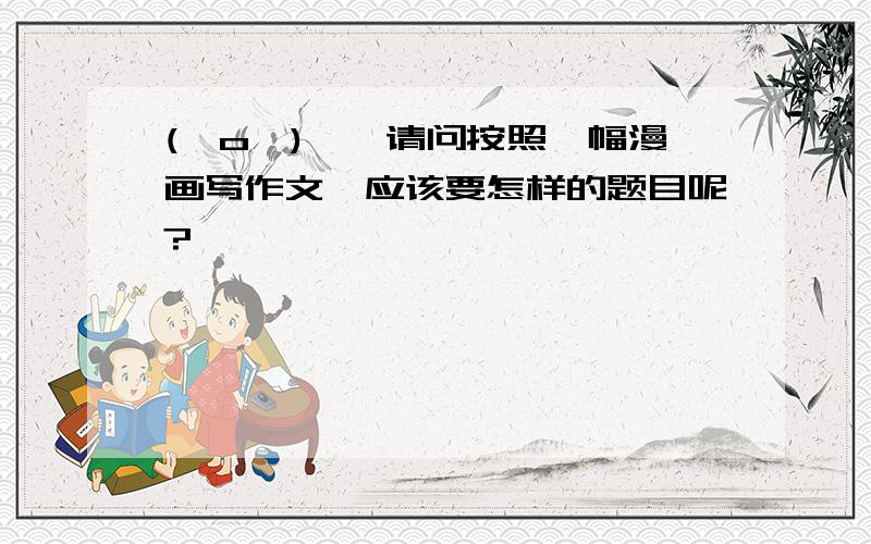 (⊙o⊙)…,请问按照一幅漫画写作文,应该要怎样的题目呢?