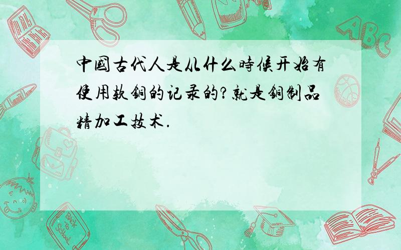 中国古代人是从什么时候开始有使用软铜的记录的?就是铜制品精加工技术.