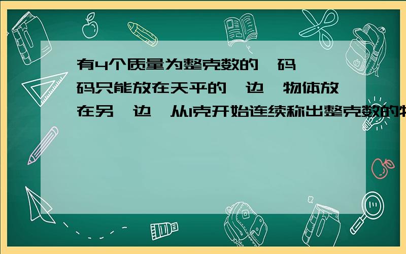 有4个质量为整克数的砝码,砝码只能放在天平的一边,物体放在另一边,从1克开始连续称出整克数的物体,这4个砝码是（）、（）、（）、（）,最多称出（）.请说明理由,