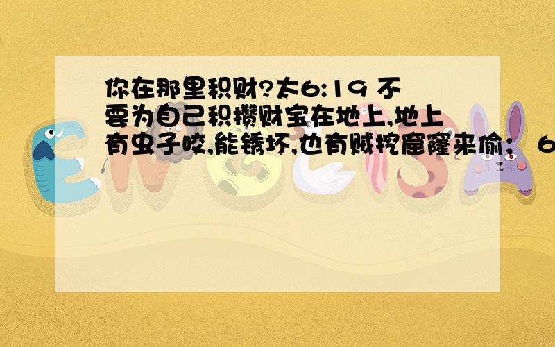 你在那里积财?太6:19 不要为自己积攒财宝在地上,地上有虫子咬,能锈坏,也有贼挖窟窿来偷； 6:20 只要积攒财宝在天上,天上没有虫子咬,不能锈坏,也没有贼挖窟窿来偷.6:21 因为你的财宝在哪里,