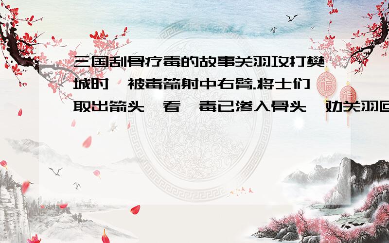 三国刮骨疗毒的故事关羽攻打樊城时,被毒箭射中右臂.将士们取出箭头一看,毒已渗入骨头,劝关羽回荆州治疗.关羽决心攻下樊城,不肯退.将士们见关羽箭伤逐渐加重,便派人四处打听名医.一天,