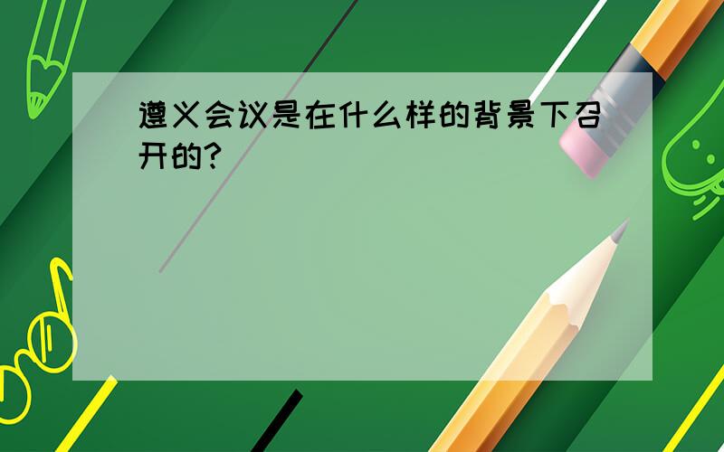 遵义会议是在什么样的背景下召开的?