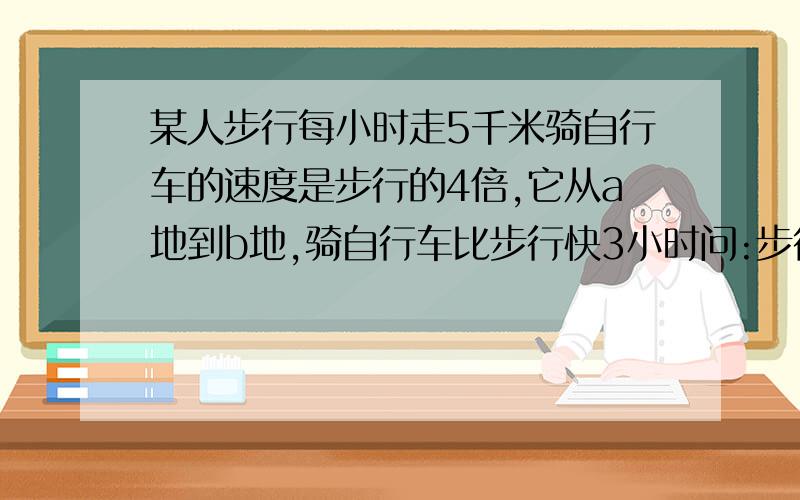 某人步行每小时走5千米骑自行车的速度是步行的4倍,它从a地到b地,骑自行车比步行快3小时问:步行与骑自行车各需多少时间?ab两地的距离是多少?