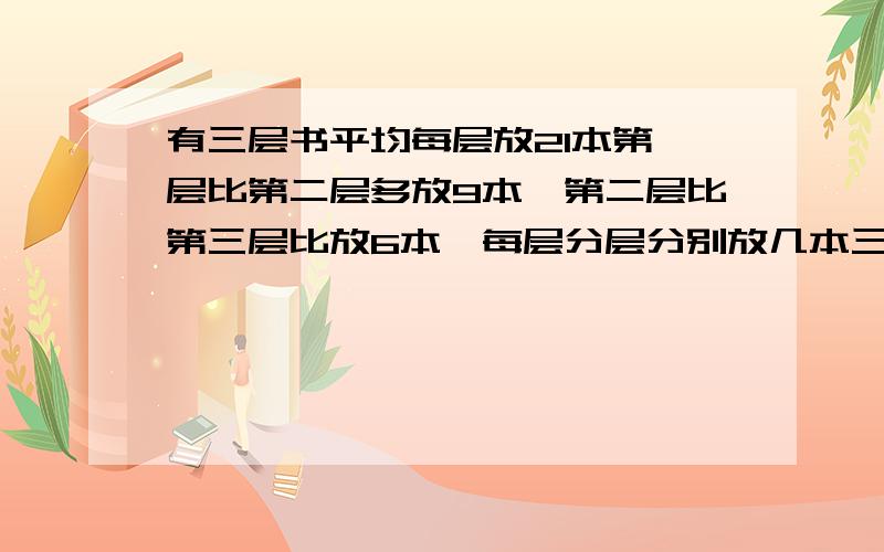 有三层书平均每层放21本第一层比第二层多放9本,第二层比第三层比放6本,每层分层分别放几本三年级题详解