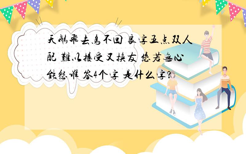 天鹅飞去鸟不回 良字五点双人配 难以接受又换友 您若无心能怨谁 答4个字 是什么字?