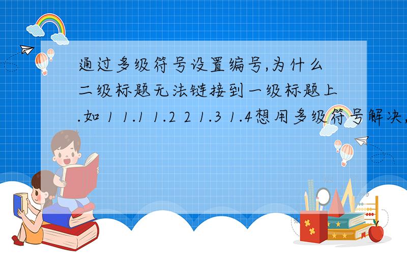 通过多级符号设置编号,为什么二级标题无法链接到一级标题上.如 1 1.1 1.2 2 1.3 1.4想用多级符号解决,不要手动改.