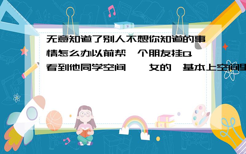 无意知道了别人不想你知道的事情怎么办以前帮一个朋友挂Q,看到他同学空间,一女的,基本上空间里的日志我都看了,内女的后来很巧成我同学了,而且她前男友也在这个班,她不想别人知道自己