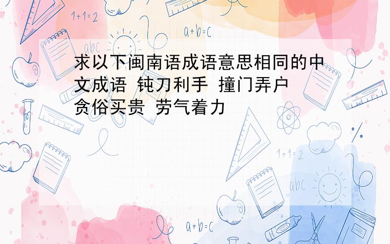 求以下闽南语成语意思相同的中文成语 钝刀利手 撞门弄户 贪俗买贵 劳气着力