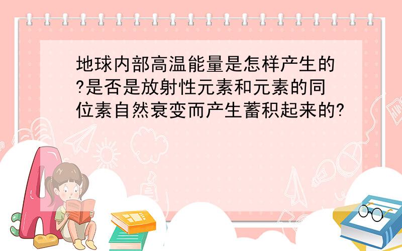 地球内部高温能量是怎样产生的?是否是放射性元素和元素的同位素自然衰变而产生蓄积起来的?