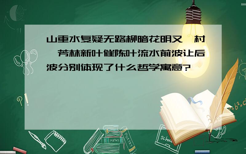 山重水复疑无路柳暗花明又一村、芳林新叶催陈叶流水前波让后波分别体现了什么哲学寓意?