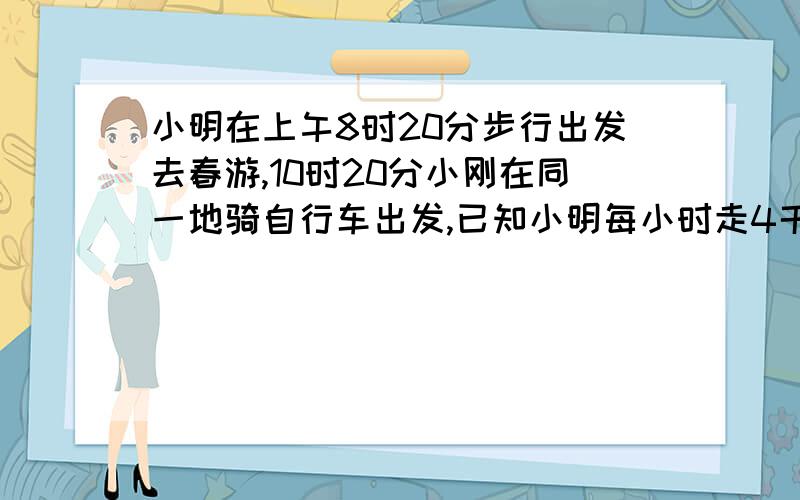 小明在上午8时20分步行出发去春游,10时20分小刚在同一地骑自行车出发,已知小明每小时走4千米,小刚要在11点前追上小明,小刚的速度是多少?{用一元一次不等式解·给个过程,}