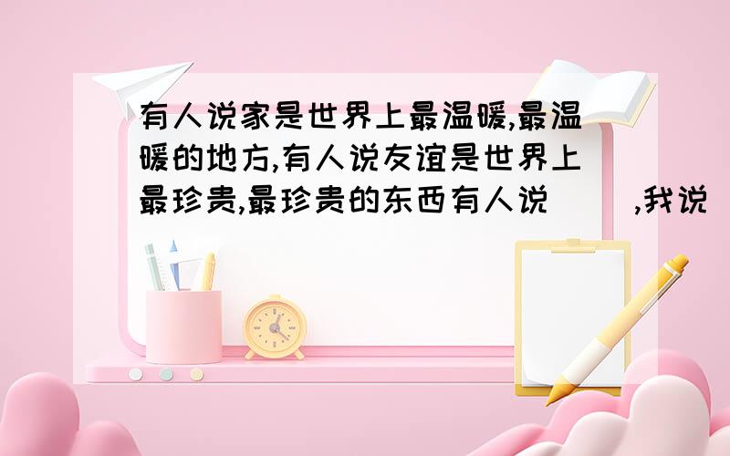 有人说家是世界上最温暖,最温暖的地方,有人说友谊是世界上最珍贵,最珍贵的东西有人说（ ）,我说（ ）