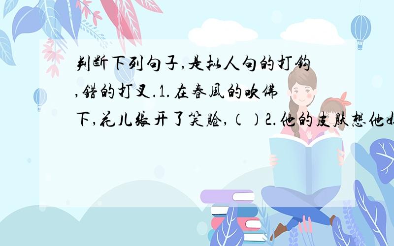 判断下列句子,是拟人句的打钩,错的打叉.1.在春风的吹佛下,花儿张开了笑脸,（）2.他的皮肤想他妈妈那样白（）3.小鸟在枝头唱着动听的歌（）4小兔去寻找像小伞一样的蘑菇了（）5.小猴给