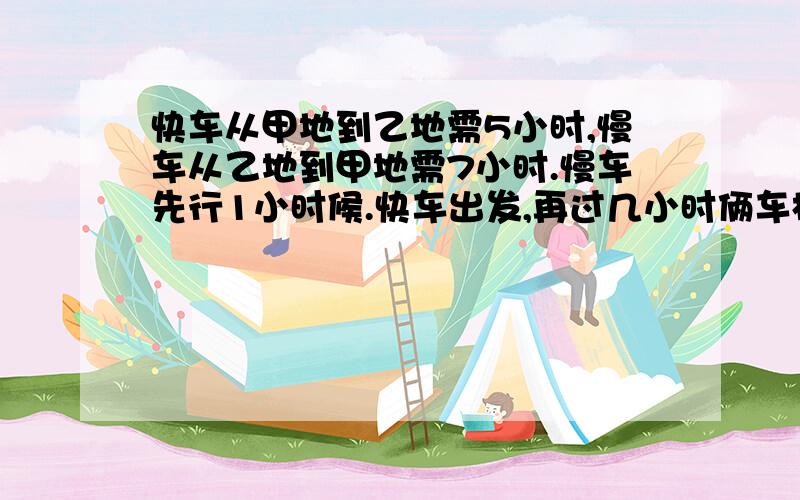 快车从甲地到乙地需5小时,慢车从乙地到甲地需7小时.慢车先行1小时候.快车出发,再过几小时俩车相遇?