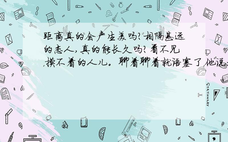 距离真的会产生美吗?相隔甚远的恋人,真的能长久吗?看不见，摸不着的人儿。聊着聊着就语塞了，他说：“哦.”我说：“呵呵。”然后就沉默了。这样下去，还能坚持多久？是不是很快就分