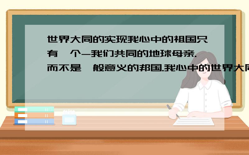 世界大同的实现我心中的祖国只有一个-我们共同的地球母亲.而不是一般意义的邦国.我心中的世界大同应该是这样的,世界有世界政府,世界政府之下有各大洲政府.国家依然存在,但已经不是一