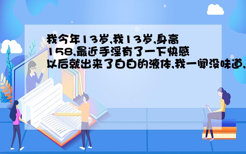 我今年13岁,我13岁,身高158,最近手淫有了一下快感以后就出来了白白的液体,我一闻没味道,手摸了一下黏黏的,白乎乎的,请问这是什么东西呀!我问是什么东西= =不是说怎么出来的或者其他的!就