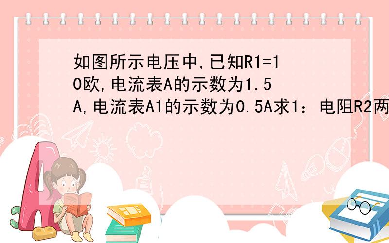 如图所示电压中,已知R1=10欧,电流表A的示数为1.5A,电流表A1的示数为0.5A求1：电阻R2两端的电压 2：电阻R2的阻值 3:电阻的总功率