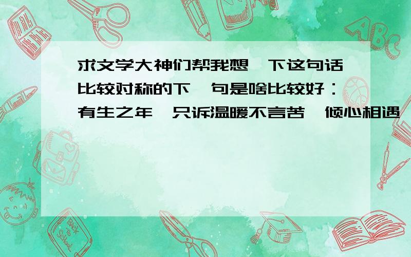 求文学大神们帮我想一下这句话比较对称的下一句是啥比较好：有生之年,只诉温暖不言苦,倾心相遇,安暖相陪!谢谢各位了