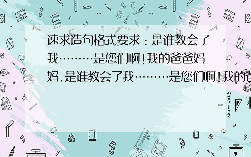 速求造句格式要求：是谁教会了我………是您们啊!我的爸爸妈妈.是谁教会了我………是您们啊!我的爸爸妈妈.是谁教会了我………是您们啊!我的爸爸妈妈.当我……时,是您们在我身边鼓励我