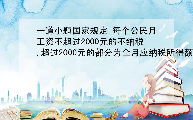 一道小题国家规定,每个公民月工资不超过2000元的不纳税,超过2000元的部分为全月应纳税所得额.计算方法为 ①全月应纳税所得额不超过500元的部分,按百分之5纳税,②全月应纳税所得额超过500