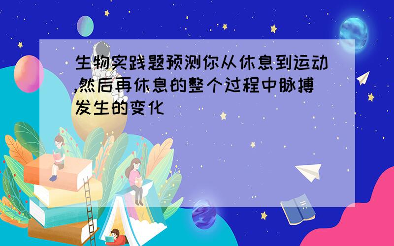 生物实践题预测你从休息到运动,然后再休息的整个过程中脉搏发生的变化