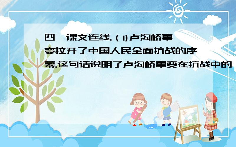 四,课文连线.（1)卢沟桥事变拉开了中国人民全面抗战的序幕.这句话说明了卢沟桥事变在抗战中的（）.其中,卢沟桥事变,发生的时间是（）,抗日战争结束的时间是（）.((卢沟桥事变)).（2）消