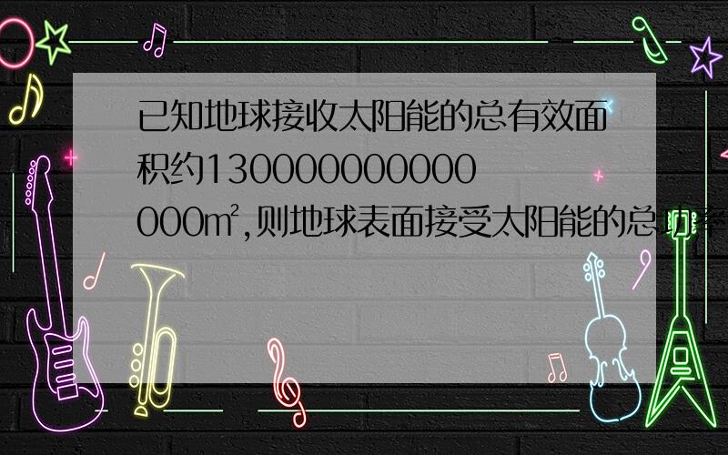 已知地球接收太阳能的总有效面积约130000000000000㎡,则地球表面接受太阳能的总功率是