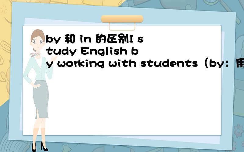 by 和 in 的区别I study English by working with students（by：用,通过）I study a lot in that way（in：用,通过）这里的by和in可以互换吗?为什么?能讲一下这两个词的区别吗?