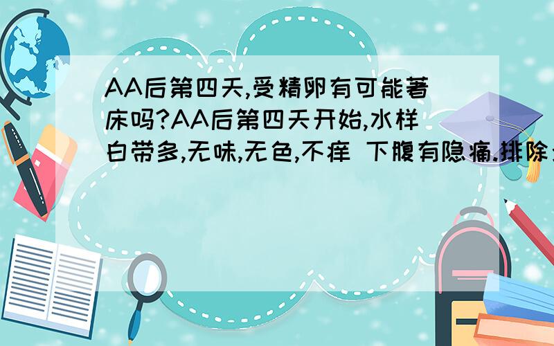 AA后第四天,受精卵有可能著床吗?AA后第四天开始,水样白带多,无味,无色,不痒 下腹有隐痛.排除炎症,有没有可能四天就著床?看很多资料都说要六天~