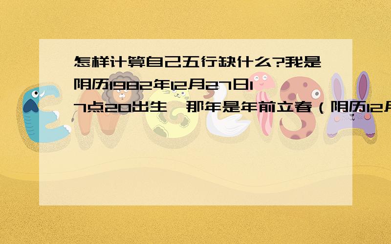 怎样计算自己五行缺什么?我是阴历1982年12月27日17点20出生,那年是年前立春（阴历12月22日）,已经在立春之后了,是不是算下一年啊?大家帮忙分析一些八字是什么?五行缺什么?刚找软件查了一