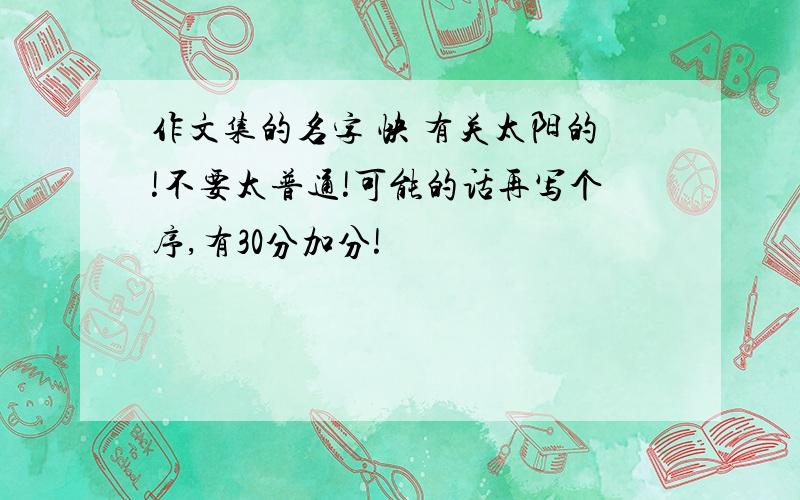 作文集的名字 快 有关太阳的!不要太普通!可能的话再写个序,有30分加分!